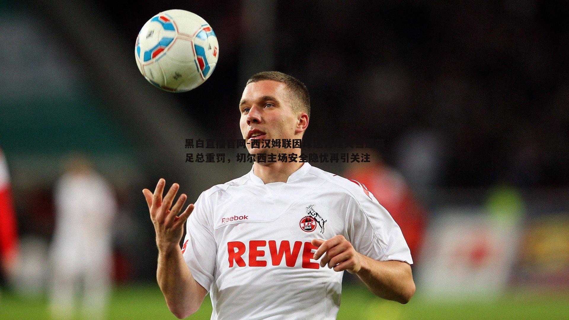 西汉姆联因球迷管理失当遭英足总重罚，切尔西主场安全隐忧再引关注